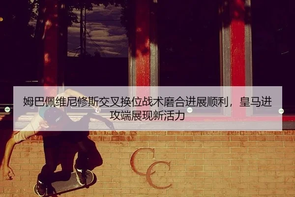 姆巴佩维尼修斯交叉换位战术磨合进展顺利，皇马进攻端展现新活力