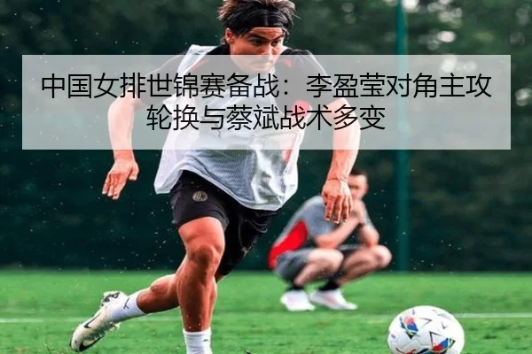 中国女排世锦赛备战：李盈莹对角主攻轮换与蔡斌战术多变