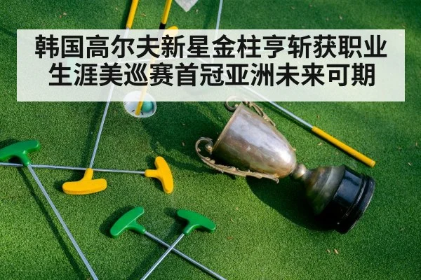 韩国高尔夫新星金柱亨斩获职业生涯美巡赛首冠亚洲未来可期