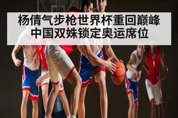 杨倩气步枪世界杯重回巅峰中国双姝锁定奥运席位